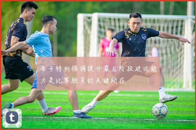 洛卡特利强调提升最后阶段进攻能力是比赛胜负的关键所在