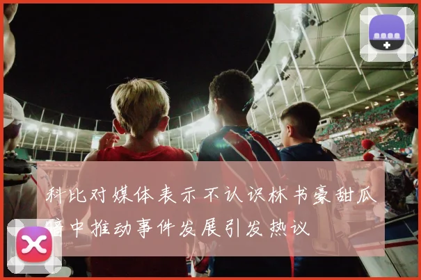 科比对媒体表示不认识林书豪甜瓜暗中推动事件发展引发热议