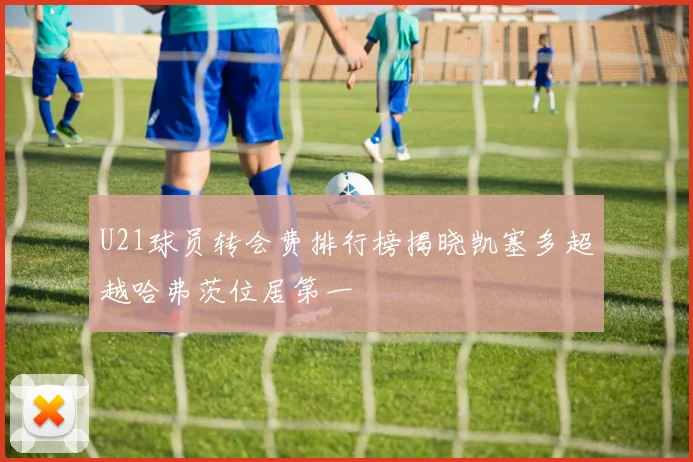 U21球员转会费排行榜揭晓凯塞多超越哈弗茨位居第一