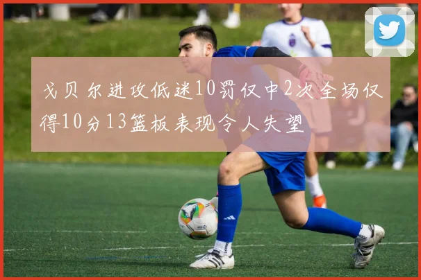 戈贝尔进攻低迷10罚仅中2次全场仅得10分13篮板表现令人失望