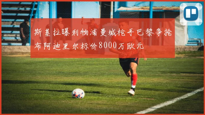 斯基拉曝利物浦曼城枪手巴黎争抢布阿迪里尔标价8000万欧元