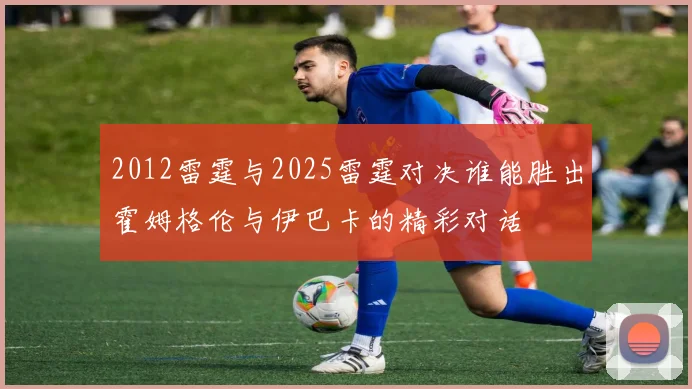2012雷霆与2025雷霆对决谁能胜出霍姆格伦与伊巴卡的精彩对话