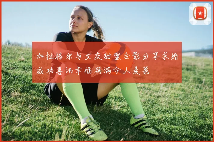 加拉格尔与女友甜蜜合影分享求婚成功喜讯幸福满满令人羡慕