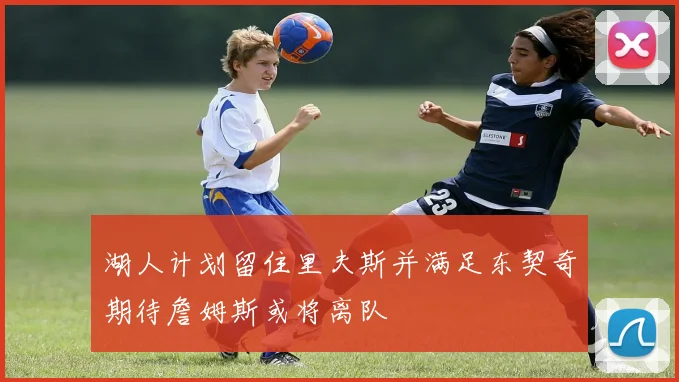 湖人计划留住里夫斯并满足东契奇期待詹姆斯或将离队