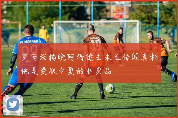 罗马诺揭晓阿玛德去米兰传闻真相他是曼联今夏的非卖品