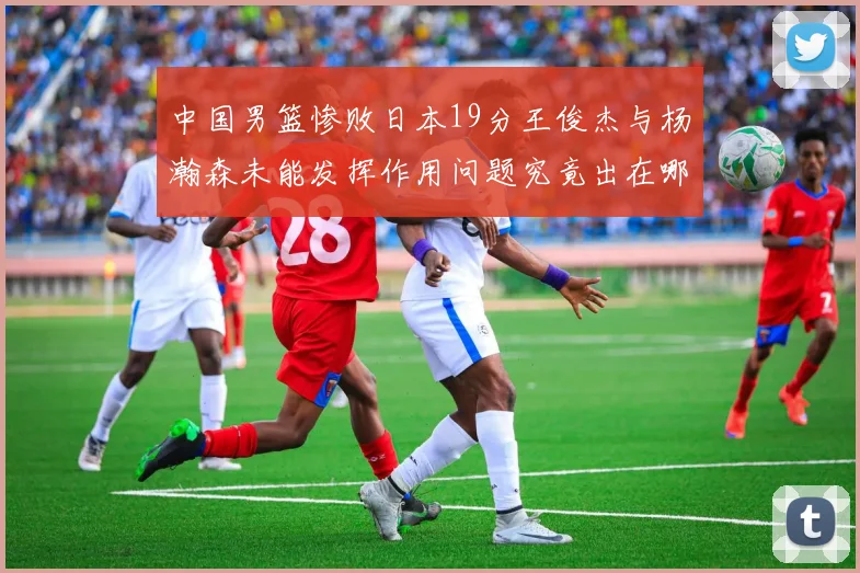 中国男篮惨败日本19分王俊杰与杨瀚森未能发挥作用问题究竟出在哪儿