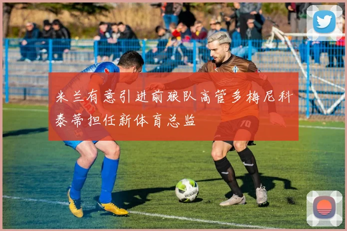 米兰有意引进前狼队高管多梅尼科泰蒂担任新体育总监