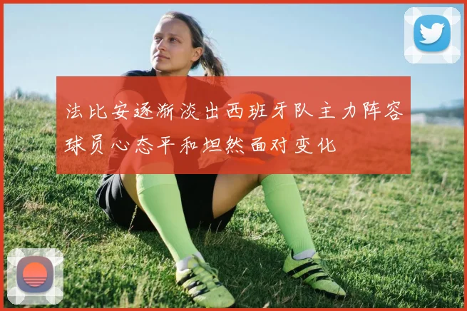法比安逐渐淡出西班牙队主力阵容球员心态平和坦然面对变化